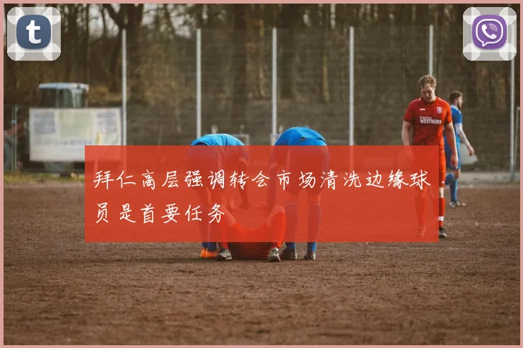 拜仁高层强调转会市场清洗边缘球员是首要任务