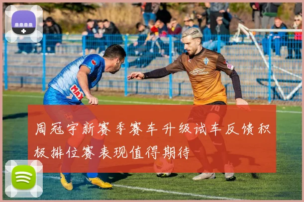 周冠宇新赛季赛车升级试车反馈积极排位赛表现值得期待