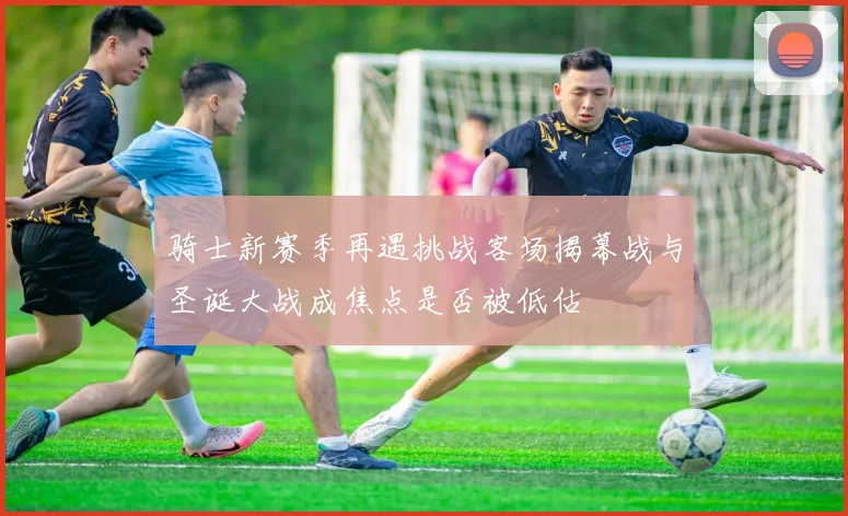骑士新赛季再遇挑战客场揭幕战与圣诞大战成焦点是否被低估