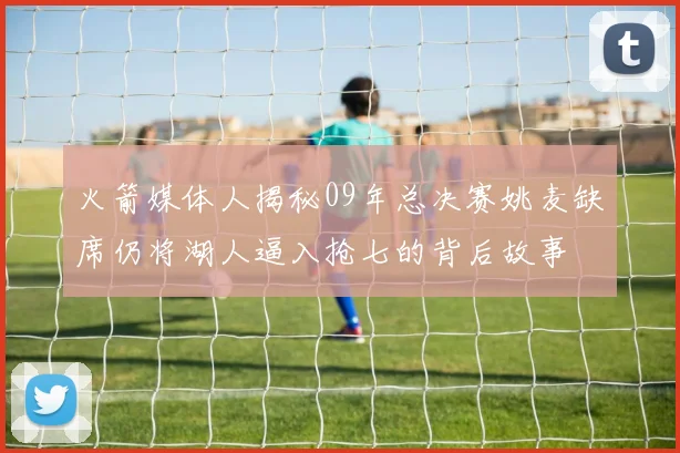 火箭媒体人揭秘09年总决赛姚麦缺席仍将湖人逼入抢七的背后故事