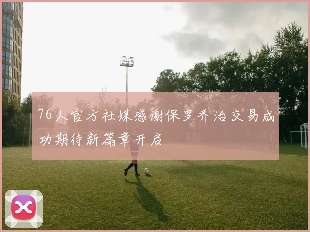 76人官方社媒感谢保罗乔治交易成功期待新篇章开启