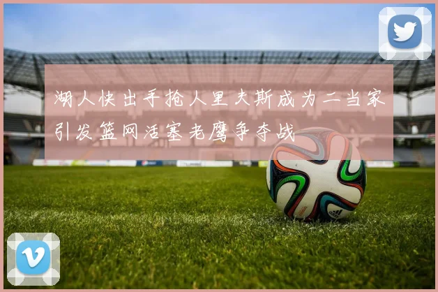 湖人快出手抢人里夫斯成为二当家引发篮网活塞老鹰争夺战