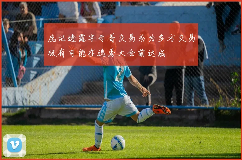 鹿记透露字母哥交易或为多方交易极有可能在选秀大会前达成