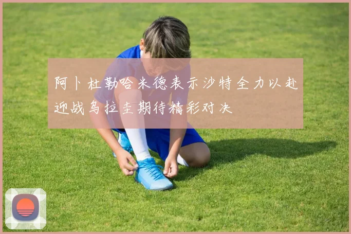 阿卜杜勒哈米德表示沙特全力以赴迎战乌拉圭期待精彩对决