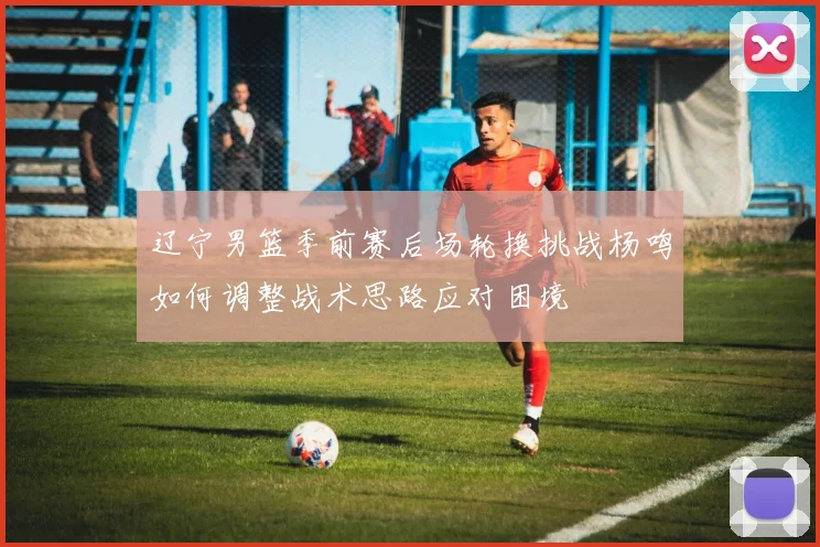 辽宁男篮季前赛后场轮换挑战杨鸣如何调整战术思路应对困境