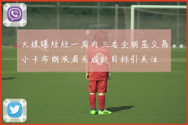 火媒曝短短一周内三名全明星交易小卡布朗浓眉或成新目标引关注