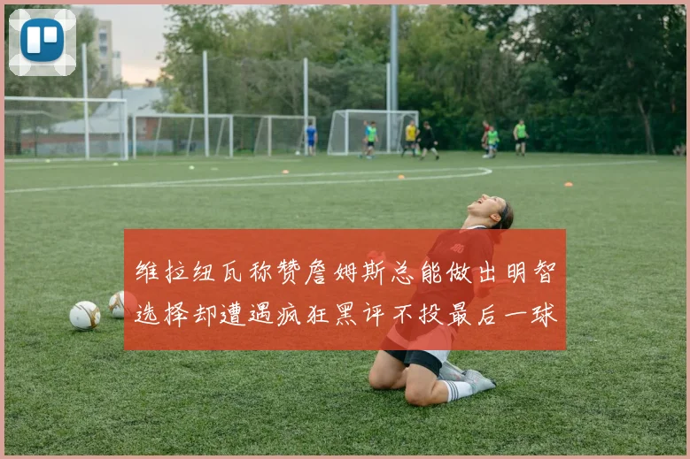 维拉纽瓦称赞詹姆斯总能做出明智选择却遭遇疯狂黑评不投最后一球