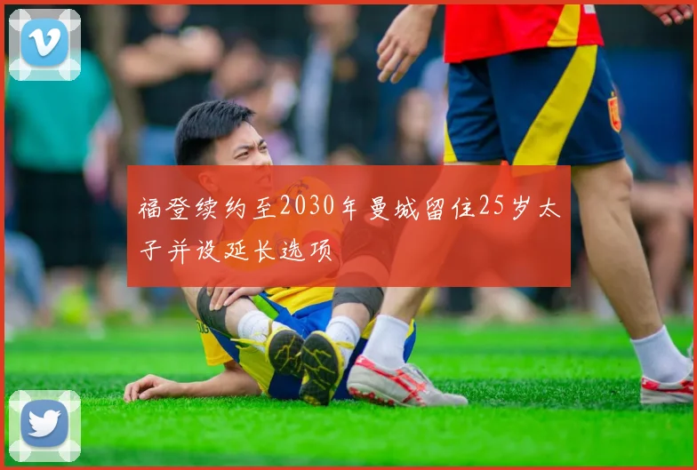 福登续约至2030年曼城留住25岁太子并设延长选项