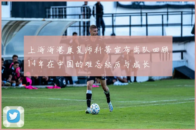 上海海港康复师科蒂宣布离队回顾14年在中国的难忘经历与成长