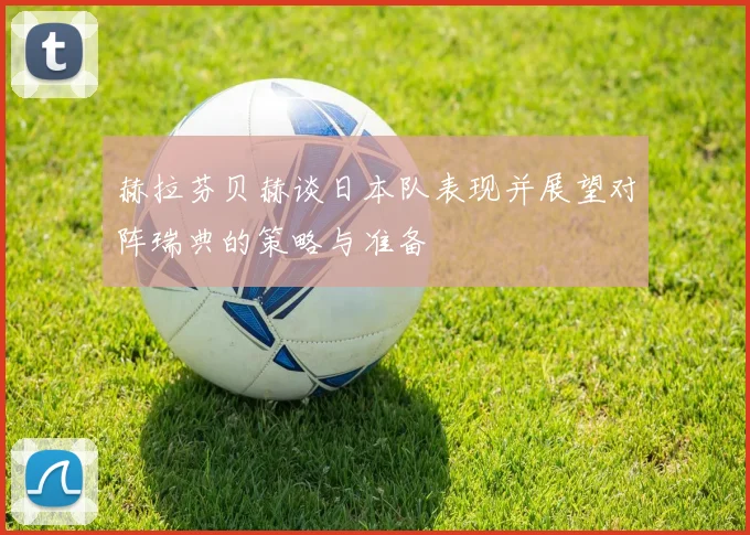 赫拉芬贝赫谈日本队表现并展望对阵瑞典的策略与准备