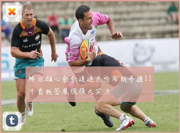 蜂记雄心勃勃追逐杰伦布朗手握11个首轮签展现强大实力