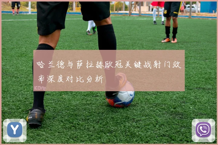 哈兰德与萨拉赫欧冠关键战射门效率深度对比分析