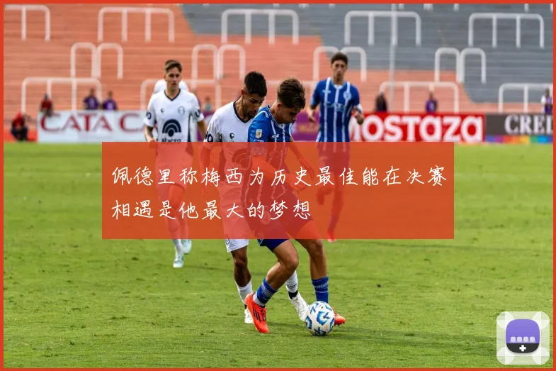 佩德里称梅西为历史最佳能在决赛相遇是他最大的梦想