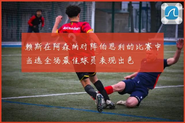 赖斯在阿森纳对阵伯恩利的比赛中当选全场最佳球员表现出色