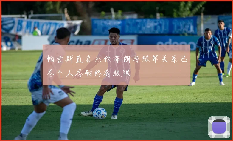 帕金斯直言杰伦布朗与绿军关系已尽个人忍耐终有极限