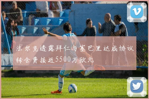 法尔克透露拜仁与塞巴里达成协议转会费接近5500万欧元