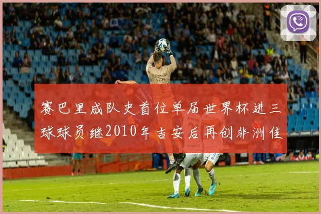 赛巴里成队史首位单届世界杯进三球球员继2010年吉安后再创非洲佳绩