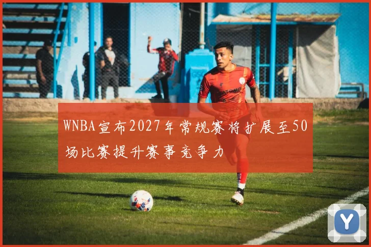 WNBA宣布2027年常规赛将扩展至50场比赛提升赛事竞争力