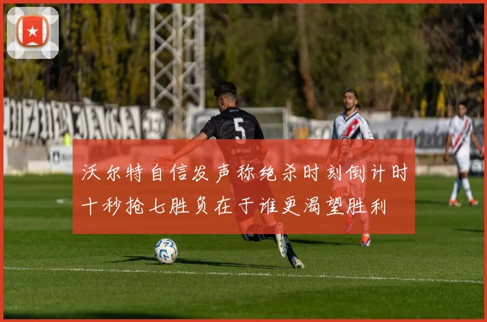 沃尔特自信发声称绝杀时刻倒计时十秒抢七胜负在于谁更渴望胜利
