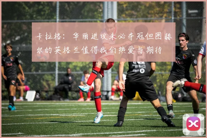 卡拉格：华丽进攻未必夺冠但图赫尔的英格兰值得我们热爱与期待