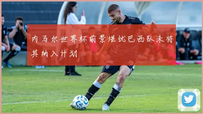 内马尔世界杯前景堪忧巴西队未将其纳入计划