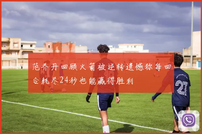 范乔丹回顾火箭被逆转遗憾称每回合耗尽24秒也能赢得胜利