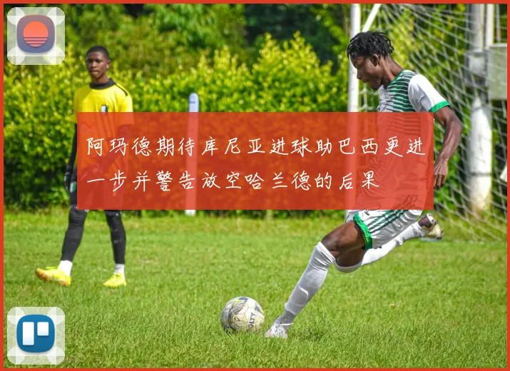 阿玛德期待库尼亚进球助巴西更进一步并警告放空哈兰德的后果