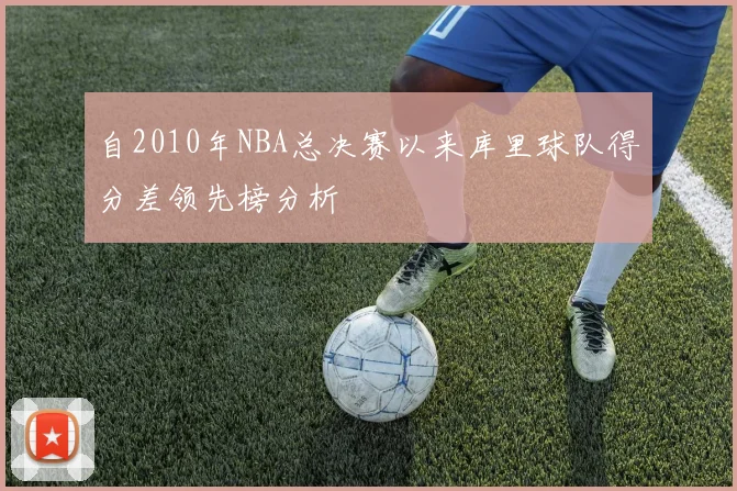 自2010年NBA总决赛以来库里球队得分差领先榜分析