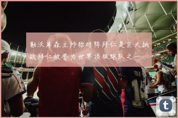 勒沃库森主帅称对阵拜仁是巨大挑战拜仁被誉为世界顶级球队之一