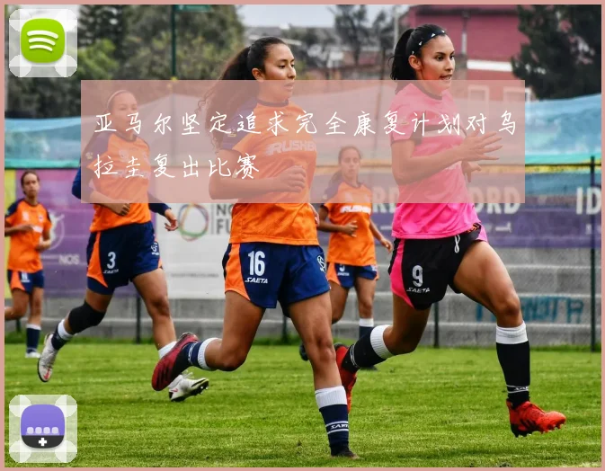 亚马尔坚定追求完全康复计划对乌拉圭复出比赛